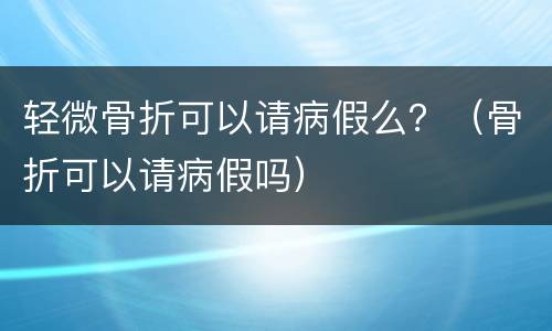 轻微骨折可以请病假么？（骨折可以请病假吗）