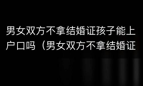 男女双方不拿结婚证孩子能上户口吗（男女双方不拿结婚证孩子能上户口吗）