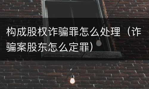 构成股权诈骗罪怎么处理（诈骗案股东怎么定罪）