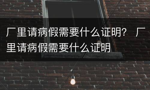 厂里请病假需要什么证明？ 厂里请病假需要什么证明