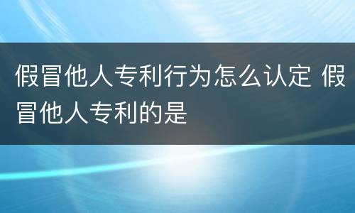 假冒他人专利行为怎么认定 假冒他人专利的是