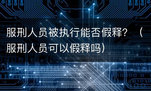 服刑人员被执行能否假释？（服刑人员可以假释吗）