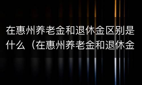 在惠州养老金和退休金区别是什么（在惠州养老金和退休金区别是什么呀）