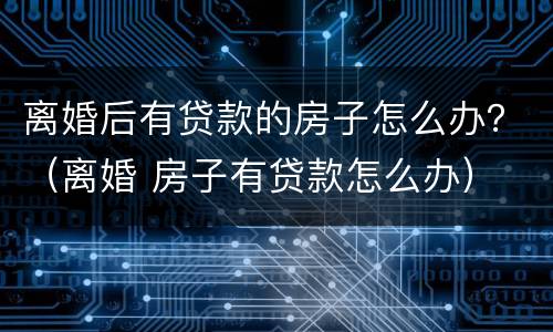 离婚后有贷款的房子怎么办？（离婚 房子有贷款怎么办）