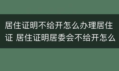 居住证明不给开怎么办理居住证 居住证明居委会不给开怎么办
