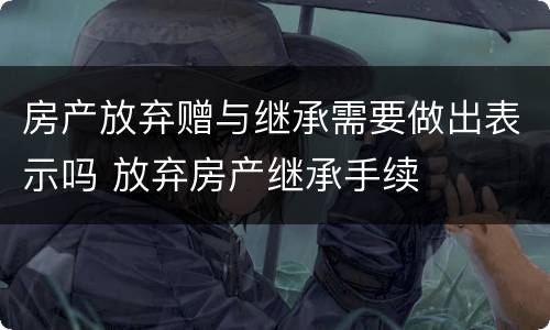 房产放弃赠与继承需要做出表示吗 放弃房产继承手续