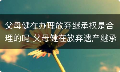父母健在办理放弃继承权是合理的吗 父母健在放弃遗产继承怎么写