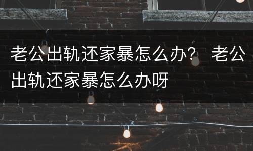 老公出轨还家暴怎么办？ 老公出轨还家暴怎么办呀