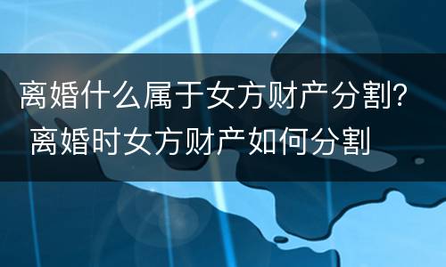 离婚什么属于女方财产分割？ 离婚时女方财产如何分割