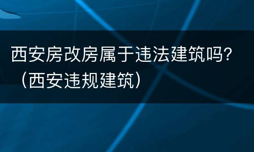 西安房改房属于违法建筑吗？（西安违规建筑）