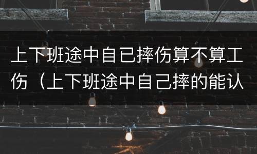 上下班途中自已摔伤算不算工伤（上下班途中自己摔的能认定工伤吗）