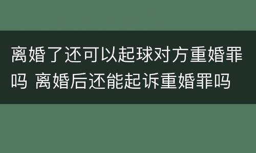 离婚了还可以起球对方重婚罪吗 离婚后还能起诉重婚罪吗