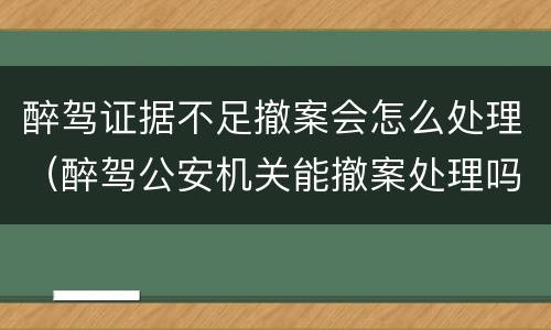 醉驾证据不足撤案会怎么处理（醉驾公安机关能撤案处理吗）