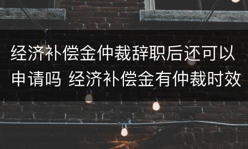 经济补偿金仲裁辞职后还可以申请吗 经济补偿金有仲裁时效吗?