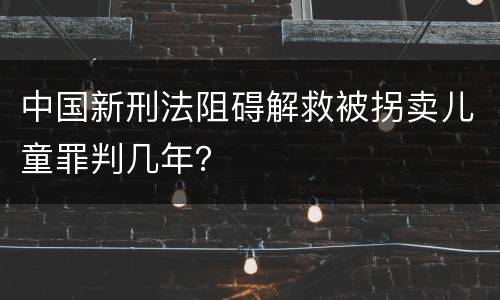 中国新刑法阻碍解救被拐卖儿童罪判几年？