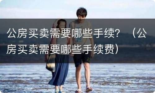 公房买卖需要哪些手续？（公房买卖需要哪些手续费）