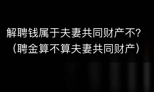 解聘钱属于夫妻共同财产不？（聘金算不算夫妻共同财产）