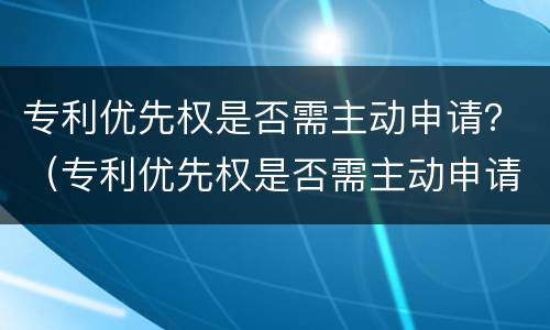 专利优先权是否需主动申请？（专利优先权是否需主动申请）