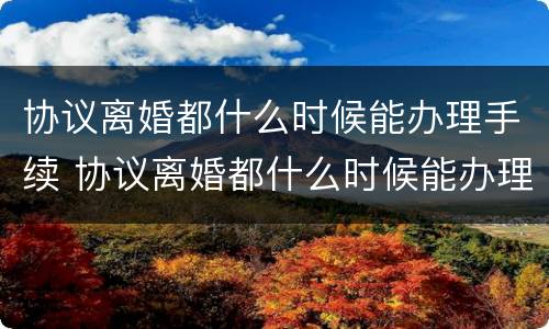 协议离婚都什么时候能办理手续 协议离婚都什么时候能办理手续呢