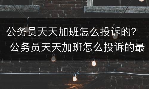 公务员天天加班怎么投诉的？ 公务员天天加班怎么投诉的最有效
