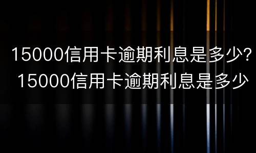 15000信用卡逾期利息是多少？ 15000信用卡逾期利息是多少钱