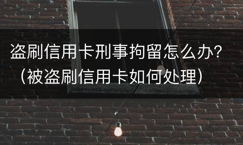 盗刷信用卡刑事拘留怎么办？（被盗刷信用卡如何处理）
