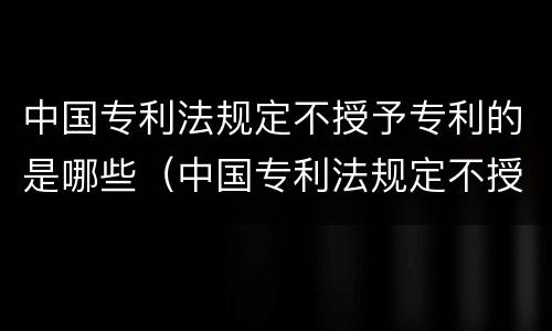 中国专利法规定不授予专利的是哪些（中国专利法规定不授予专利权的是）