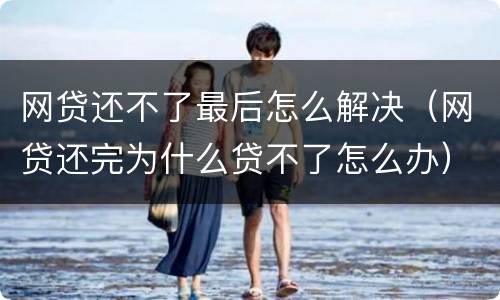 网贷还不了最后怎么解决（网贷还完为什么贷不了怎么办）