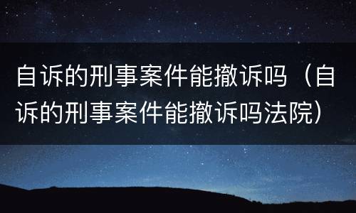 自诉的刑事案件能撤诉吗（自诉的刑事案件能撤诉吗法院）