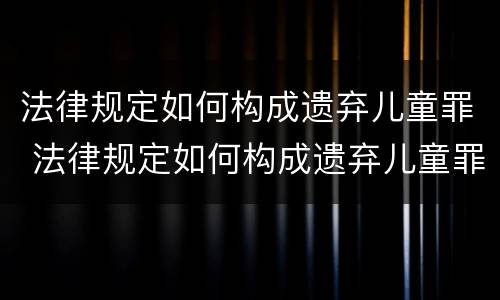 法律规定如何构成遗弃儿童罪 法律规定如何构成遗弃儿童罪的标准