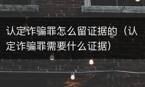 认定诈骗罪怎么留证据的（认定诈骗罪需要什么证据）
