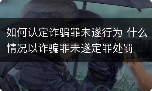 如何认定诈骗罪未遂行为 什么情况以诈骗罪未遂定罪处罚