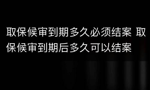 取保候审到期多久必须结案 取保候审到期后多久可以结案
