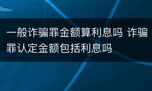 一般诈骗罪金额算利息吗 诈骗罪认定金额包括利息吗