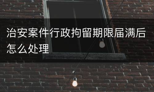 治安案件行政拘留期限届满后怎么处理