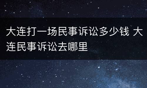 大连打一场民事诉讼多少钱 大连民事诉讼去哪里