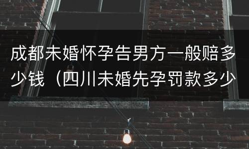 成都未婚怀孕告男方一般赔多少钱（四川未婚先孕罚款多少钱）