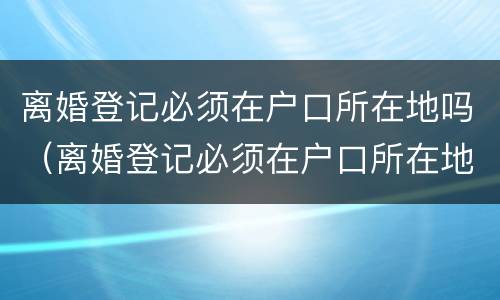 离婚登记必须在户口所在地吗（离婚登记必须在户口所在地吗现在）