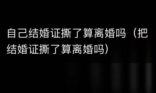 自己结婚证撕了算离婚吗（把结婚证撕了算离婚吗）