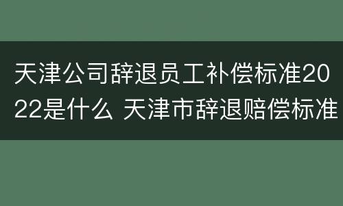 天津公司辞退员工补偿标准2022是什么 天津市辞退赔偿标准