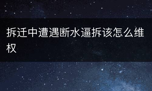 拆迁中遭遇断水逼拆该怎么维权