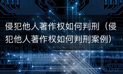 侵犯他人著作权如何判刑（侵犯他人著作权如何判刑案例）