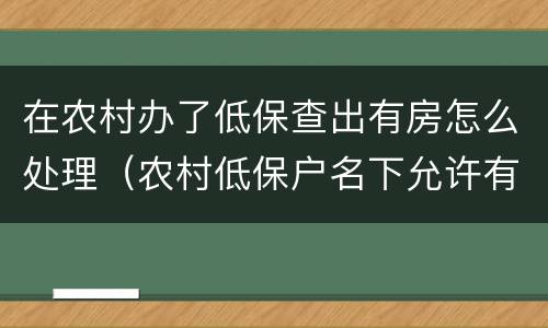 在农村办了低保查出有房怎么处理（农村低保户名下允许有房吗）