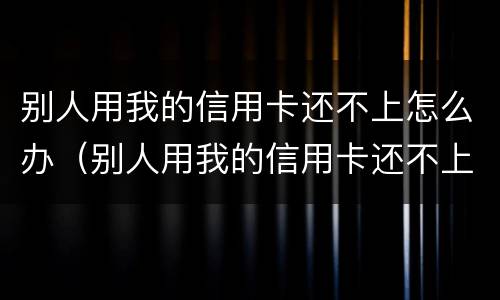 别人用我的信用卡还不上怎么办（别人用我的信用卡还不上怎么办呢）