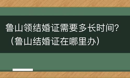 鲁山领结婚证需要多长时间？（鲁山结婚证在哪里办）