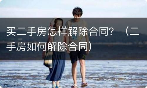 买二手房怎样解除合同？（二手房如何解除合同）