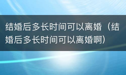 结婚后多长时间可以离婚（结婚后多长时间可以离婚啊）