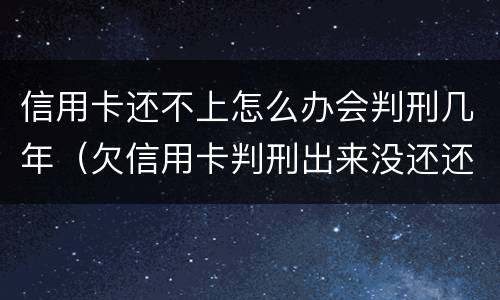 信用卡还不上怎么办会判刑几年（欠信用卡判刑出来没还还是要判刑吗）