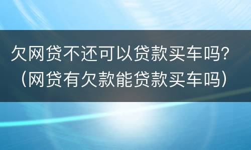 欠网贷不还可以贷款买车吗？（网贷有欠款能贷款买车吗）