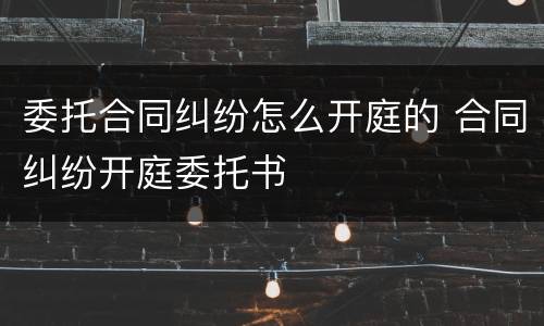 委托合同纠纷怎么开庭的 合同纠纷开庭委托书